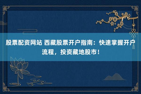 股票配资网站 西藏股票开户指南：快速掌握开户流程，投资藏地股市！