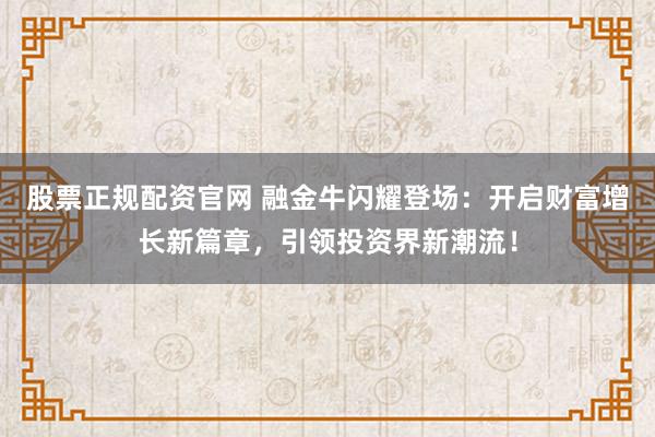股票正规配资官网 融金牛闪耀登场：开启财富增长新篇章，引领投资界新潮流！