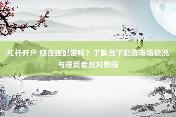 杠杆开户 现在还配资吗？了解当下配资市场状况与投资者应对策略