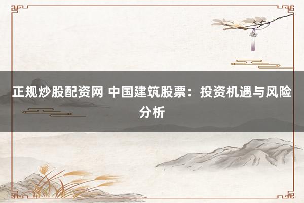 正规炒股配资网 中国建筑股票：投资机遇与风险分析