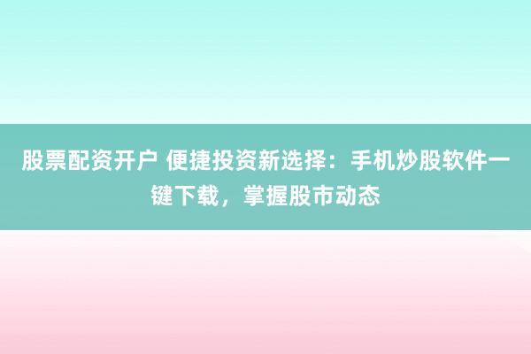股票配资开户 便捷投资新选择：手机炒股软件一键下载，掌握股市动态