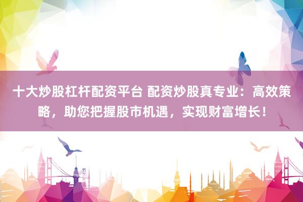 十大炒股杠杆配资平台 配资炒股真专业：高效策略，助您把握股市机遇，实现财富增长！