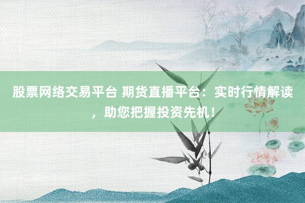 股票网络交易平台 期货直播平台：实时行情解读，助您把握投资先机！