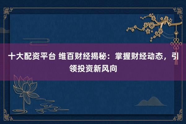 十大配资平台 维百财经揭秘：掌握财经动态，引领投资新风向