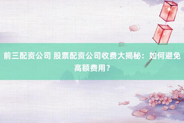 前三配资公司 股票配资公司收费大揭秘：如何避免高额费用？