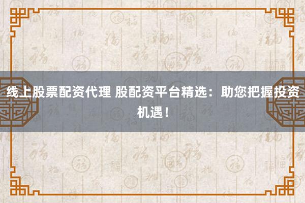 线上股票配资代理 股配资平台精选：助您把握投资机遇！