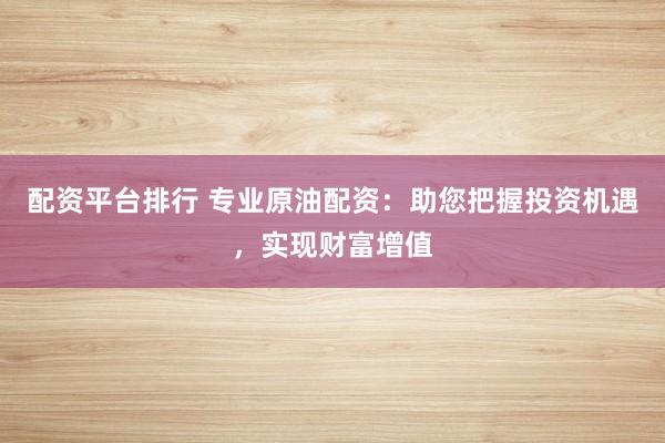 配资平台排行 专业原油配资：助您把握投资机遇，实现财富增值