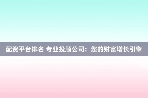 配资平台排名 专业投顾公司：您的财富增长引擎