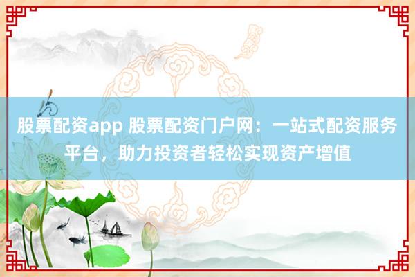 股票配资app 股票配资门户网：一站式配资服务平台，助力投资者轻松实现资产增值