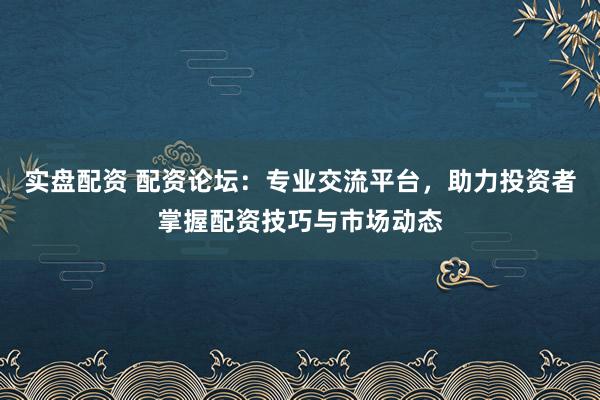 实盘配资 配资论坛：专业交流平台，助力投资者掌握配资技巧与市场动态