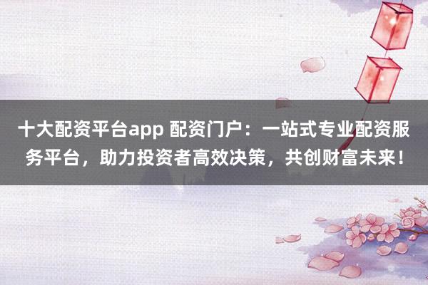 十大配资平台app 配资门户：一站式专业配资服务平台，助力投资者高效决策，共创财富未来！