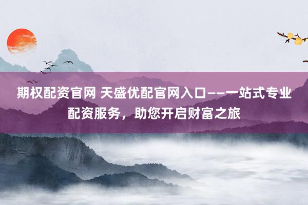 期权配资官网 天盛优配官网入口——一站式专业配资服务，助您开启财富之旅