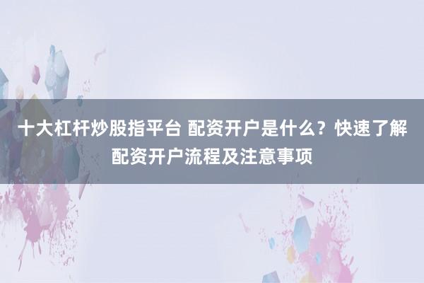 十大杠杆炒股指平台 配资开户是什么？快速了解配资开户流程及注意事项