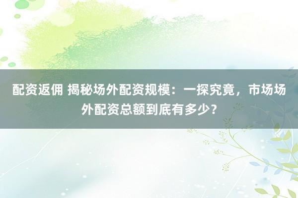 配资返佣 揭秘场外配资规模：一探究竟，市场场外配资总额到底有多少？