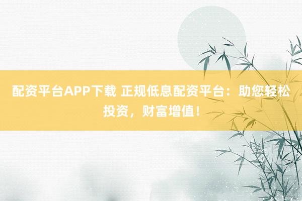 配资平台APP下载 正规低息配资平台：助您轻松投资，财富增值！