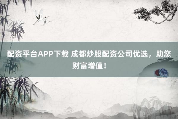 配资平台APP下载 成都炒股配资公司优选，助您财富增值！