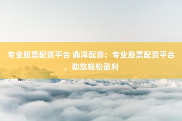 专业股票配资平台 鼎泽配资：专业股票配资平台，助您轻松盈利