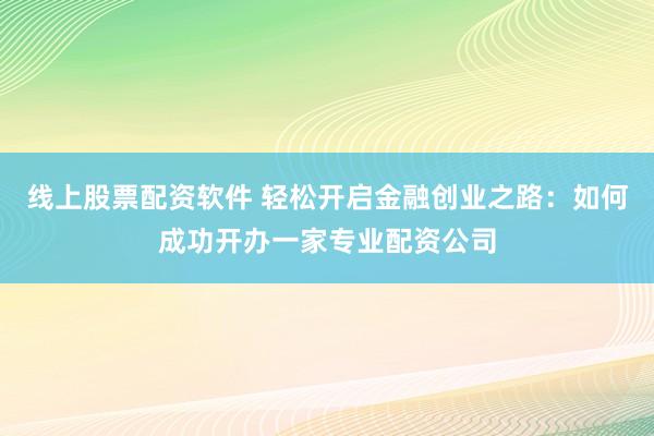 线上股票配资软件 轻松开启金融创业之路：如何成功开办一家专业配资公司
