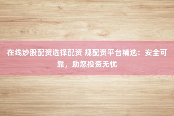 在线炒股配资选择配资 规配资平台精选：安全可靠，助您投资无忧