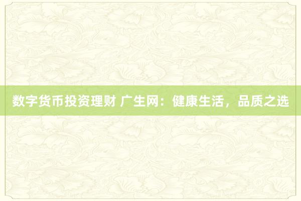 数字货币投资理财 广生网：健康生活，品质之选