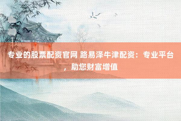 专业的股票配资官网 路易泽牛津配资：专业平台，助您财富增值