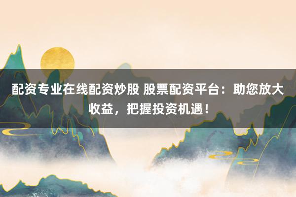 配资专业在线配资炒股 股票配资平台：助您放大收益，把握投资机遇！