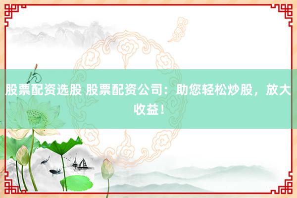 股票配资选股 股票配资公司：助您轻松炒股，放大收益！