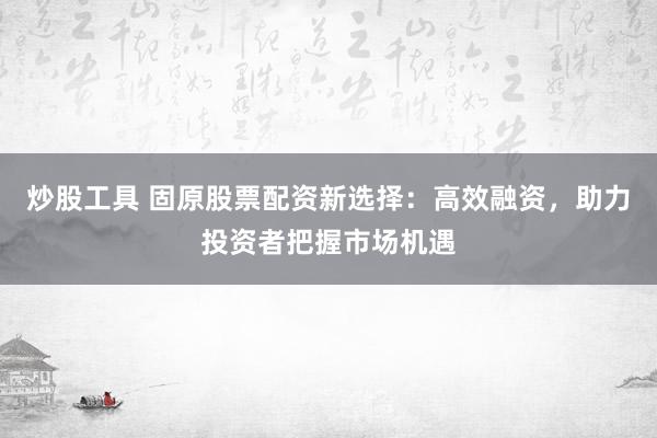 炒股工具 固原股票配资新选择：高效融资，助力投资者把握市场机遇