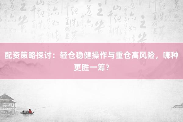 配资策略探讨：轻仓稳健操作与重仓高风险，哪种更胜一筹？