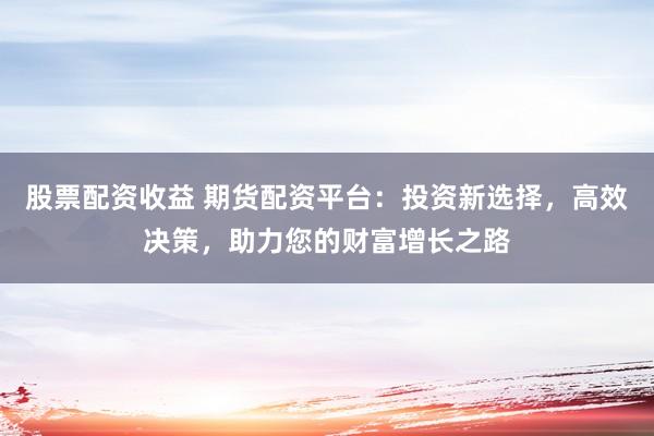 股票配资收益 期货配资平台：投资新选择，高效决策，助力您的财富增长之路