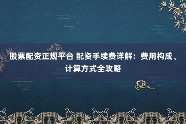 股票配资正规平台 配资手续费详解：费用构成、计算方式全攻略