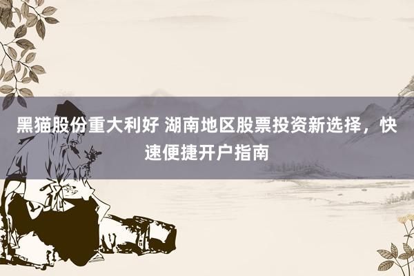 黑猫股份重大利好 湖南地区股票投资新选择，快速便捷开户指南