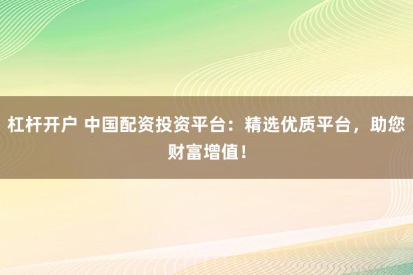 杠杆开户 中国配资投资平台：精选优质平台，助您财富增值！