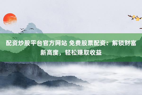 配资炒股平台官方网站 免费股票配资：解锁财富新高度，轻松赚取收益