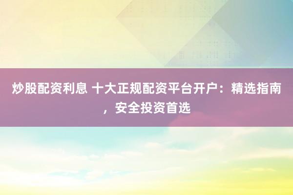 炒股配资利息 十大正规配资平台开户：精选指南，安全投资首选