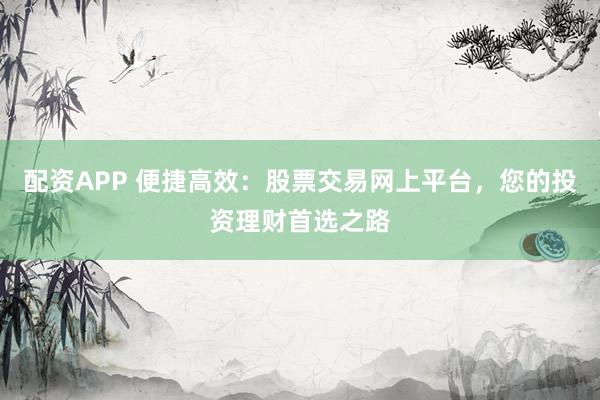 配资APP 便捷高效：股票交易网上平台，您的投资理财首选之路