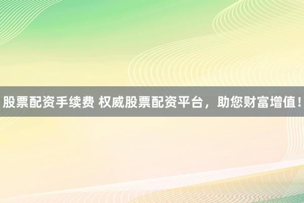 股票配资手续费 权威股票配资平台，助您财富增值！