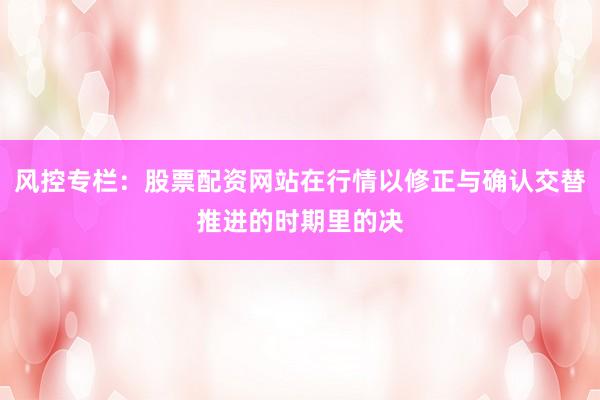 风控专栏：股票配资网站在行情以修正与确认交替推进的时期里的决