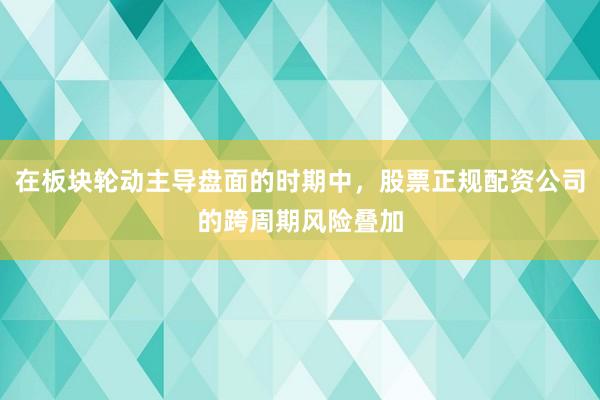 在板块轮动主导盘面的时期中，股票正规配资公司的跨周期风险叠加