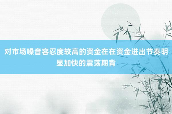 对市场噪音容忍度较高的资金在在资金进出节奏明显加快的震荡期背