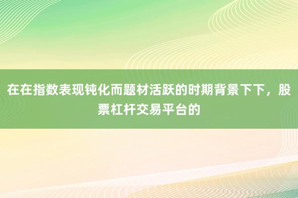 在在指数表现钝化而题材活跃的时期背景下下，股票杠杆交易平台的