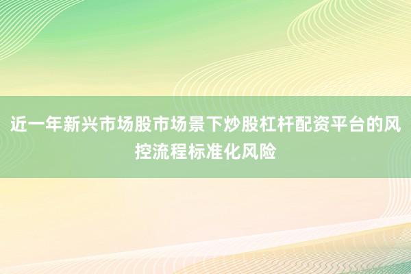 近一年新兴市场股市场景下炒股杠杆配资平台的风控流程标准化风险