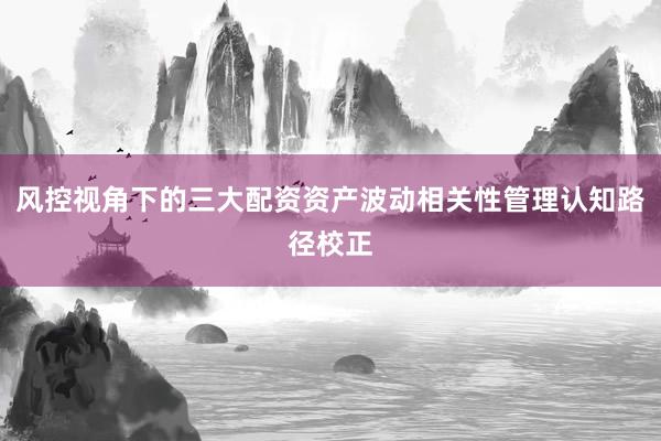 风控视角下的三大配资资产波动相关性管理认知路径校正