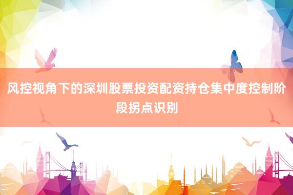 风控视角下的深圳股票投资配资持仓集中度控制阶段拐点识别