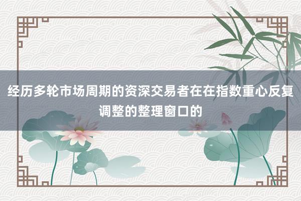 经历多轮市场周期的资深交易者在在指数重心反复调整的整理窗口的