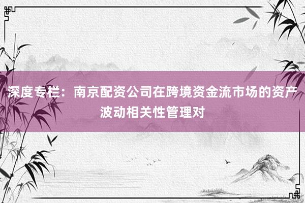 深度专栏：南京配资公司在跨境资金流市场的资产波动相关性管理对