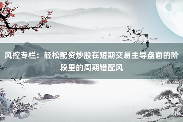 风控专栏：轻松配资炒股在短期交易主导盘面的阶段里的周期错配风