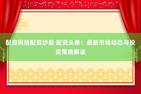 配资网络配资炒股 配资头条：最新市场动态与投资策略解读